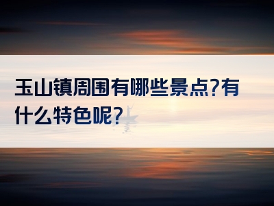 玉山镇周围有哪些景点？有什么特色呢？