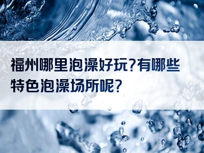 福州哪里泡澡好玩？有哪些特色泡澡场所呢？