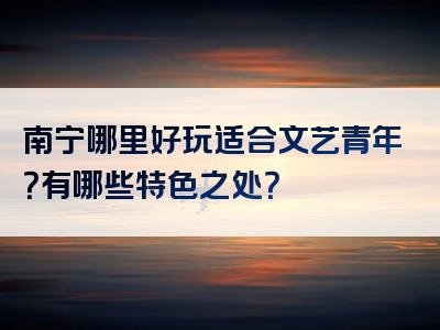 南宁哪里好玩适合文艺青年？有哪些特色之处？