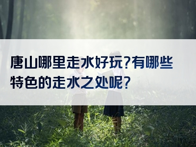唐山哪里走水好玩？有哪些特色的走水之处呢？