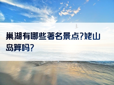 巢湖有哪些著名景点？姥山岛算吗？