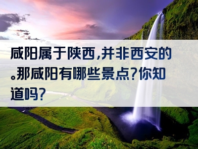 咸阳属于陕西，并非西安的。那咸阳有哪些景点？你知道吗？