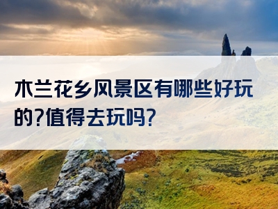 木兰花乡风景区有哪些好玩的？值得去玩吗？