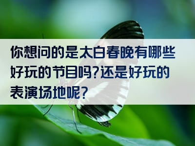 你想问的是太白春晚有哪些好玩的节目吗？还是好玩的表演场地呢？