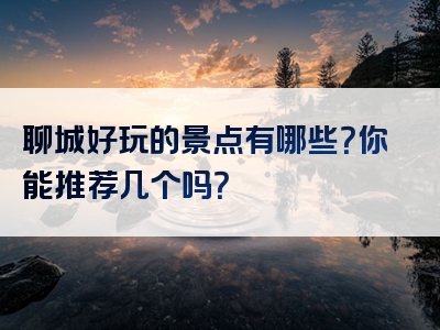 聊城好玩的景点有哪些？你能推荐几个吗？