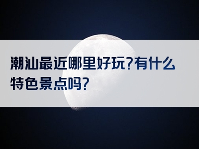 潮汕最近哪里好玩？有什么特色景点吗？