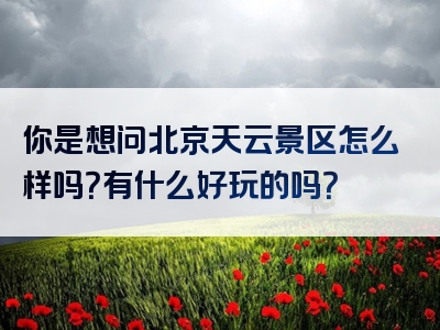 你是想问北京天云景区怎么样吗？有什么好玩的吗？