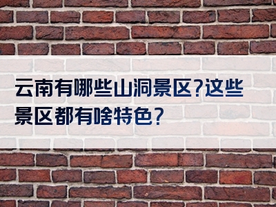 云南有哪些山洞景区？这些景区都有啥特色？