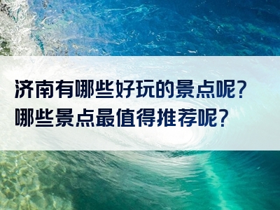 济南有哪些好玩的景点呢？哪些景点最值得推荐呢？