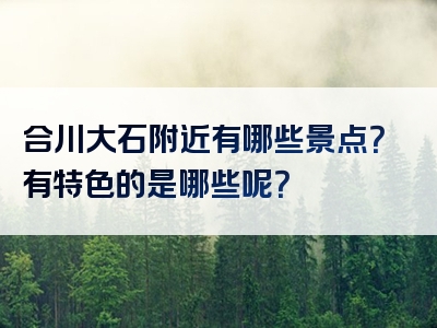 合川大石附近有哪些景点？有特色的是哪些呢？