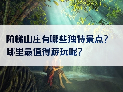 阶梯山庄有哪些独特景点？哪里最值得游玩呢？