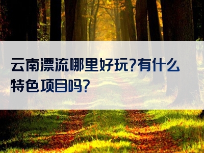 云南漂流哪里好玩？有什么特色项目吗？