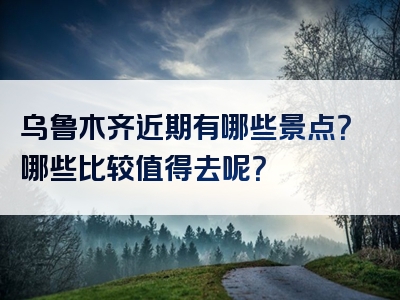 乌鲁木齐近期有哪些景点？哪些比较值得去呢？