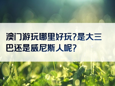 澳门游玩哪里好玩？是大三巴还是威尼斯人呢？
