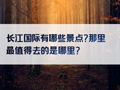 长江国际有哪些景点？那里最值得去的是哪里？
