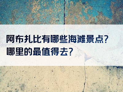 阿布扎比有哪些海滩景点？哪里的最值得去？