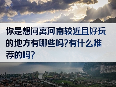 你是想问离河南较近且好玩的地方有哪些吗？有什么推荐的吗？