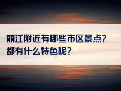 丽江附近有哪些市区景点？都有什么特色呢？