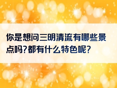 你是想问三明清流有哪些景点吗？都有什么特色呢？