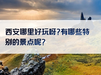 西安哪里好玩呀？有哪些特别的景点呢？