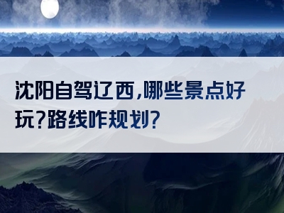 沈阳自驾辽西，哪些景点好玩？路线咋规划？