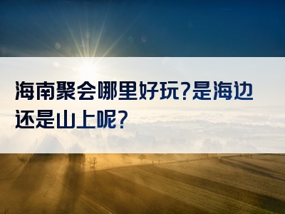 海南聚会哪里好玩？是海边还是山上呢？