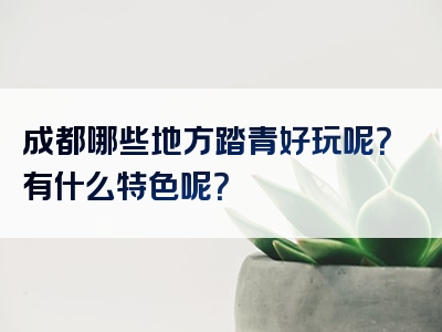 成都哪些地方踏青好玩呢？有什么特色呢？