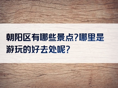 朝阳区有哪些景点？哪里是游玩的好去处呢？