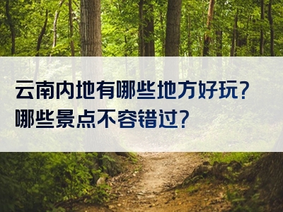 云南内地有哪些地方好玩？哪些景点不容错过？