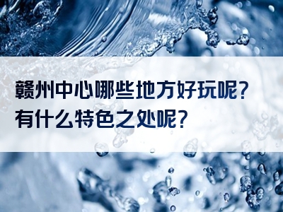 赣州中心哪些地方好玩呢？有什么特色之处呢？