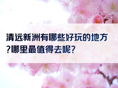 清远新洲有哪些好玩的地方？哪里最值得去呢？