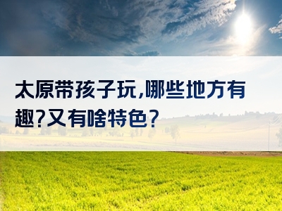太原带孩子玩，哪些地方有趣？又有啥特色？