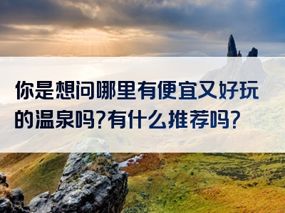 你是想问哪里有便宜又好玩的温泉吗？有什么推荐吗？