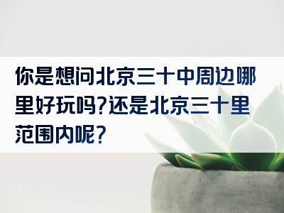 你是想问北京三十中周边哪里好玩吗？还是北京三十里范围内呢？