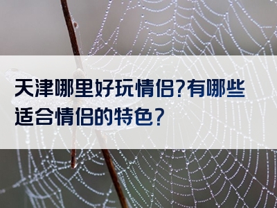 天津哪里好玩情侣？有哪些适合情侣的特色？