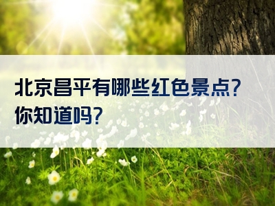 北京昌平有哪些红色景点？你知道吗？