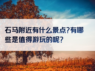 石马附近有什么景点？有哪些是值得游玩的呢？