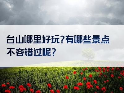 台山哪里好玩？有哪些景点不容错过呢？
