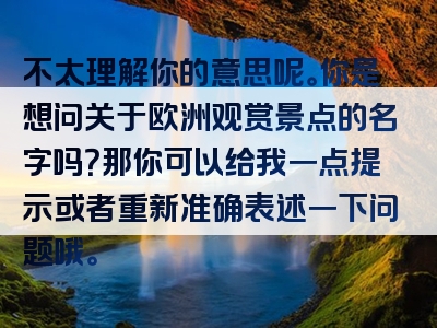不太理解你的意思呢。你是想问关于欧洲观赏景点的名字吗？那你可以给我一点提示或者重新准确表述一下问题哦。