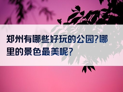 郑州有哪些好玩的公园？哪里的景色最美呢？