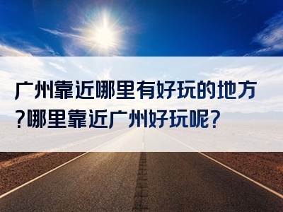 广州靠近哪里有好玩的地方？哪里靠近广州好玩呢？