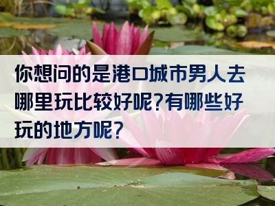你想问的是港口城市男人去哪里玩比较好呢？有哪些好玩的地方呢？