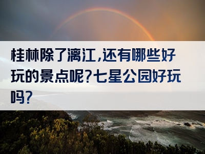 桂林除了漓江，还有哪些好玩的景点呢？七星公园好玩吗？