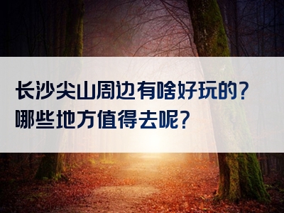 长沙尖山周边有啥好玩的？哪些地方值得去呢？