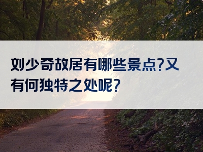 刘少奇故居有哪些景点？又有何独特之处呢？