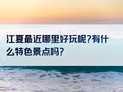 江夏最近哪里好玩呢？有什么特色景点吗？