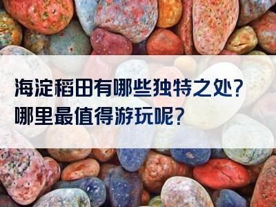 海淀稻田有哪些独特之处？哪里最值得游玩呢？