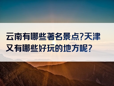 云南有哪些著名景点？天津又有哪些好玩的地方呢？