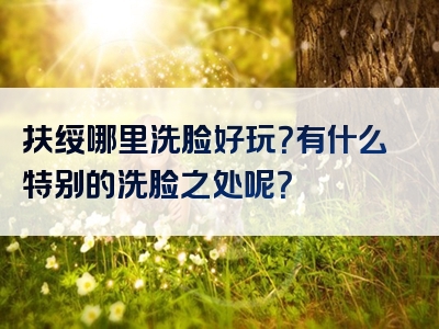扶绥哪里洗脸好玩？有什么特别的洗脸之处呢？