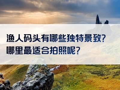 渔人码头有哪些独特景致？哪里最适合拍照呢？